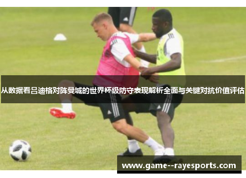 从数据看吕迪格对阵曼城的世界杯级防守表现解析全面与关键对抗价值评估