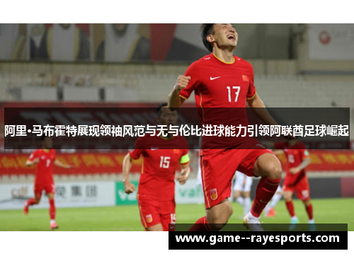 阿里·马布霍特展现领袖风范与无与伦比进球能力引领阿联酋足球崛起