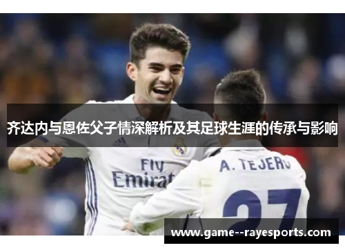 齐达内与恩佐父子情深解析及其足球生涯的传承与影响