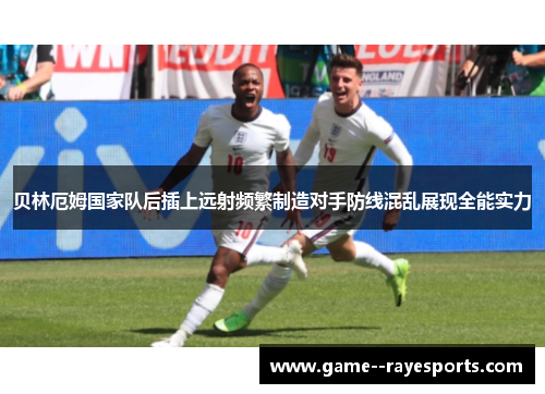 贝林厄姆国家队后插上远射频繁制造对手防线混乱展现全能实力