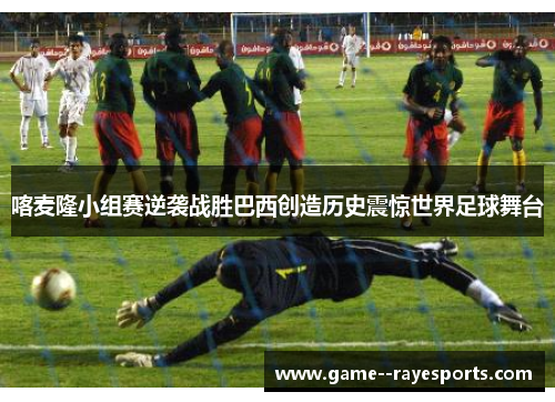 喀麦隆小组赛逆袭战胜巴西创造历史震惊世界足球舞台