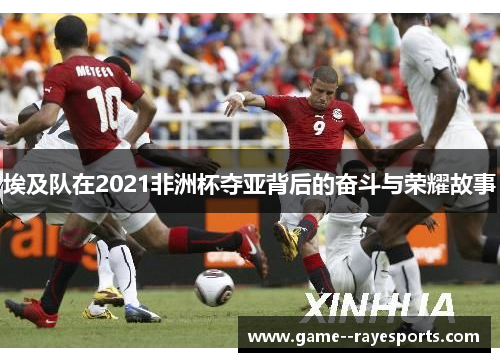 埃及队在2021非洲杯夺亚背后的奋斗与荣耀故事 埃及队在2021非洲杯夺亚背后的奋斗与荣耀故事