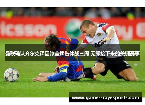 曼联确认齐尔克泽因膝盖挫伤休战三周 无缘接下来的关键赛事