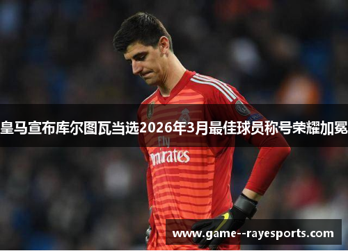 皇马宣布库尔图瓦当选2026年3月最佳球员称号荣耀加冕