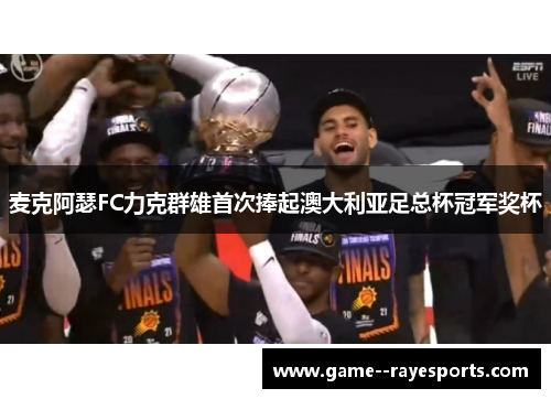 麦克阿瑟FC力克群雄首次捧起澳大利亚足总杯冠军奖杯