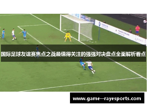 国际足球友谊赛焦点之战最值得关注的强强对决盘点全面解析看点 国际足球友谊赛焦点之战最值得关注的强强对决盘点全面解析看点