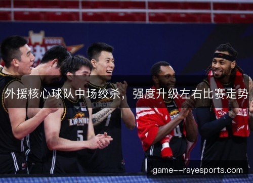 外援核心球队中场绞杀，强度升级左右比赛走势
