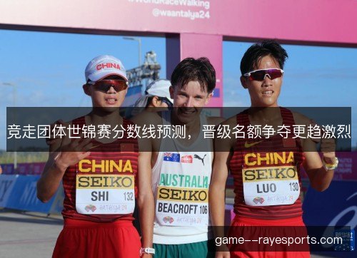 竞走团体世锦赛分数线预测,晋级名额争夺更趋激烈 竞走团体世锦赛分数线预测,晋级名额争夺更趋激烈